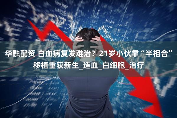 华融配资 白血病复发难治？21岁小伙靠“半相合”移植重获新生_造血_白细胞_治疗