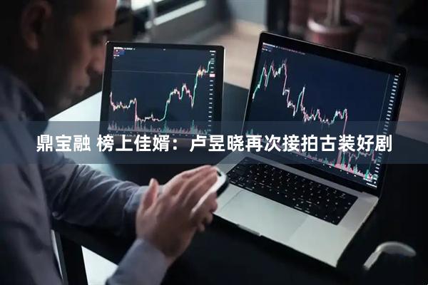 鼎宝融 榜上佳婿：卢昱晓再次接拍古装好剧