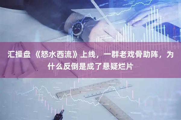汇操盘 《怒水西流》上线，一群老戏骨助阵，为什么反倒是成了悬疑烂片
