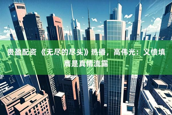 贵盈配资 《无尽的尽头》热播，高伟光：义愤填膺是真情流露