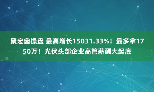 聚宏鑫操盘 最高增长15031.33%！最多拿1750万！光伏头部企业高管薪酬大起底