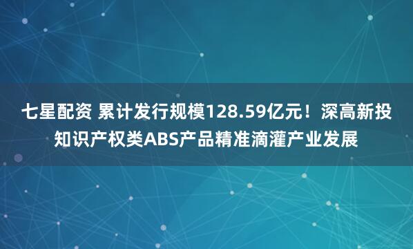 七星配资 累计发行规模128.59亿元！深高新投知识产权类ABS产品精准滴灌产业发展