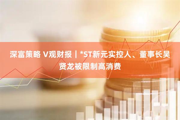 深富策略 V观财报｜*ST新元实控人、董事长吴贤龙被限制高消费