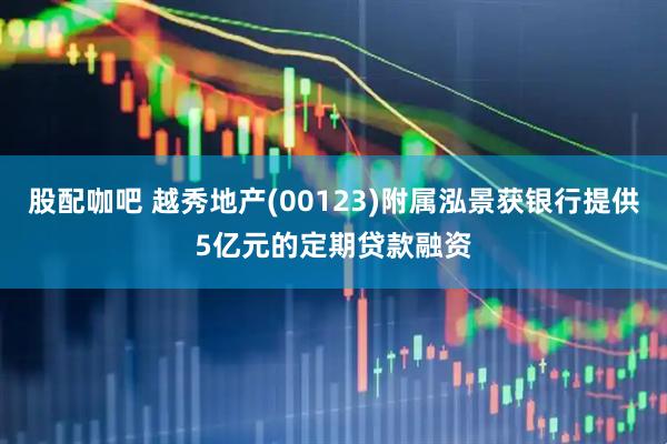股配咖吧 越秀地产(00123)附属泓景获银行提供5亿元的定期贷款融资