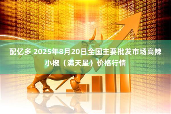 配亿多 2025年8月20日全国主要批发市场高辣小椒（满天星）价格行情