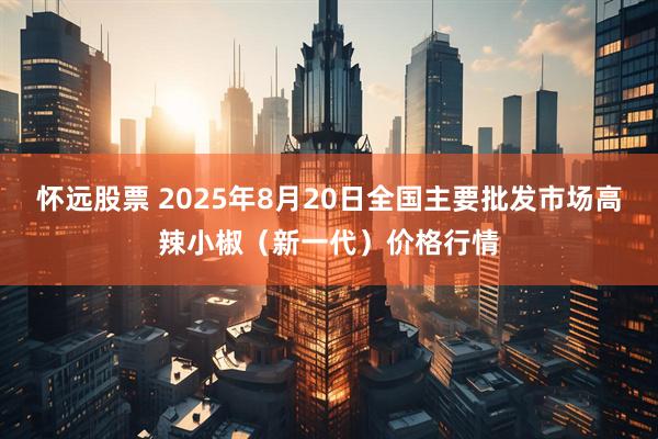 怀远股票 2025年8月20日全国主要批发市场高辣小椒（新一代）价格行情