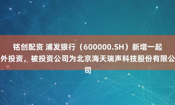 铭创配资 浦发银行（600000.SH）新增一起对外投资，被投资公司为北京海天瑞声科技股份有限公司