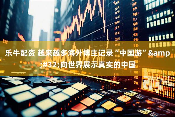 乐牛配资 越来越多海外博主记录“中国游”&#32;向世界展示真实的中国