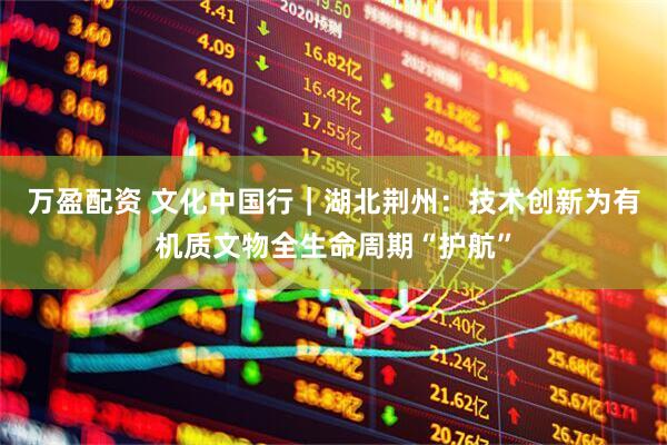 万盈配资 文化中国行｜湖北荆州：技术创新为有机质文物全生命周期“护航”