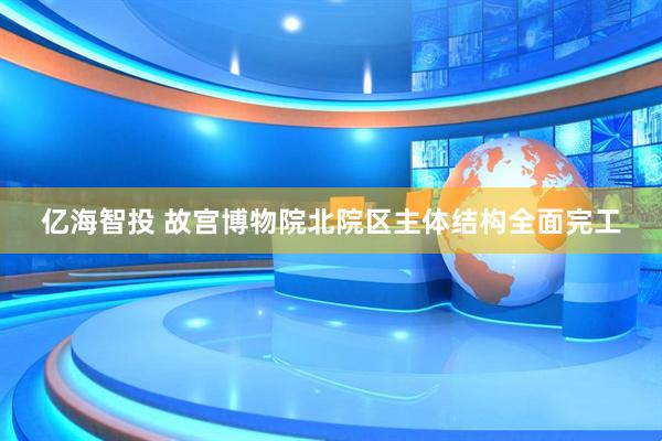 亿海智投 故宫博物院北院区主体结构全面完工