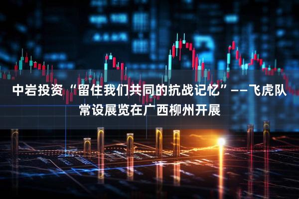 中岩投资 “留住我们共同的抗战记忆”——飞虎队常设展览在广西柳州开展