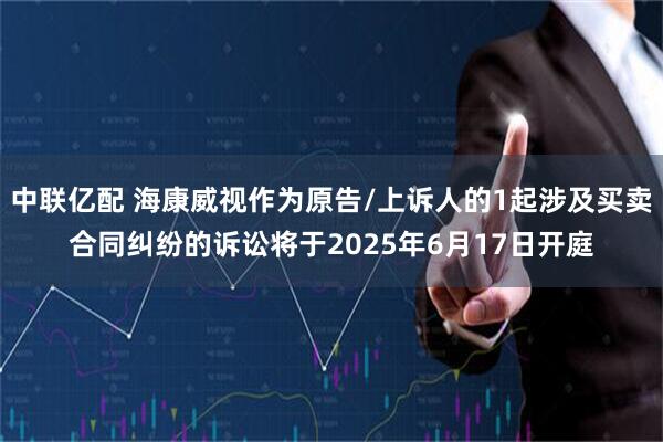 中联亿配 海康威视作为原告/上诉人的1起涉及买卖合同纠纷的诉讼将于2025年6月17日开庭