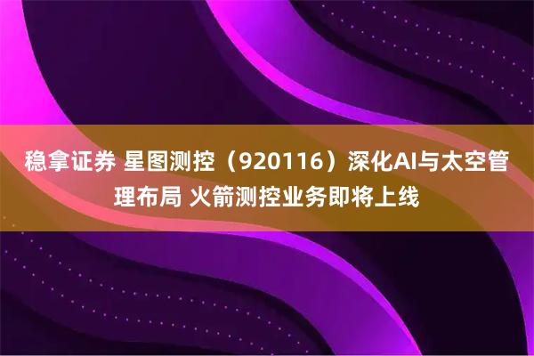 稳拿证券 星图测控（920116）深化AI与太空管理布局 火箭测控业务即将上线