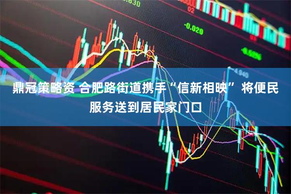 鼎冠策略资 合肥路街道携手“信新相映” 将便民服务送到居民家门口