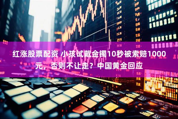 红涨股票配资 小孩试戴金镯10秒被索赔1000元，否则不让走？中国黄金回应