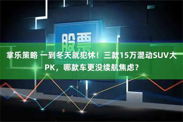 掌乐策略 一到冬天就犯怵！三款15万混动SUV大PK，哪款车更没续航焦虑？