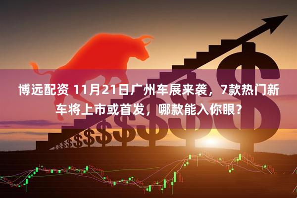 博远配资 11月21日广州车展来袭，7款热门新车将上市或首发，哪款能入你眼？