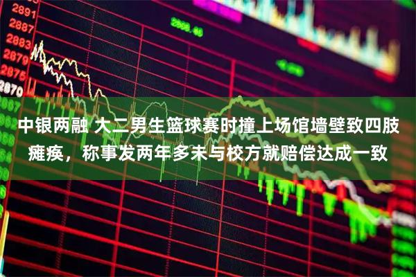 中银两融 大二男生篮球赛时撞上场馆墙壁致四肢瘫痪，称事发两年多未与校方就赔偿达成一致