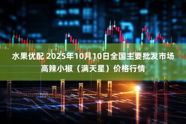 水果优配 2025年10月10日全国主要批发市场高辣小椒（满天星）价格行情