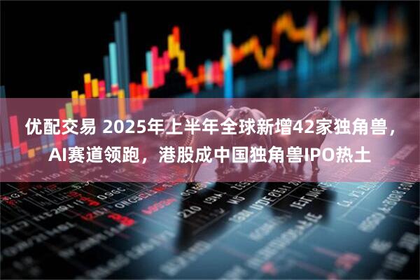 优配交易 2025年上半年全球新增42家独角兽，AI赛道领跑，港股成中国独角兽IPO热土