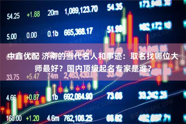 中鑫优配 济南的当代名人和事迹：取名找哪位大师最好？国内顶级起名专家是谁？