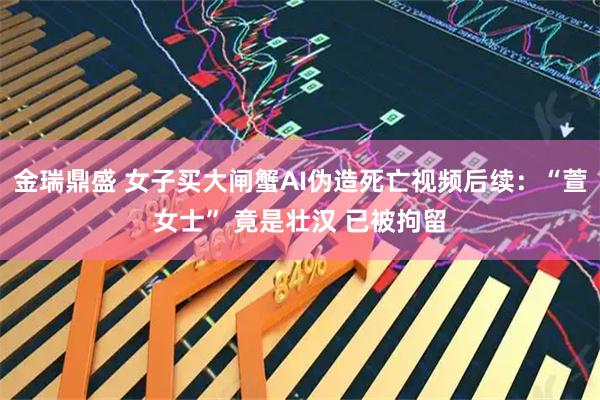 金瑞鼎盛 女子买大闸蟹AI伪造死亡视频后续：“萱女士” 竟是壮汉 已被拘留