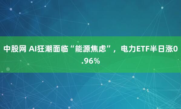 中股网 AI狂潮面临“能源焦虑”，电力ETF半日涨0.96%