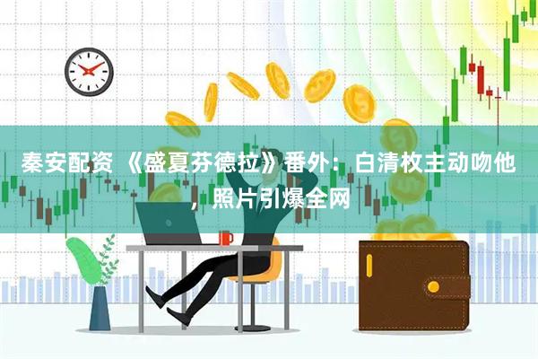 秦安配资 《盛夏芬德拉》番外：白清枚主动吻他，照片引爆全网