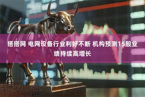 搭搭网 电网设备行业利好不断 机构预测15股业绩持续高增长