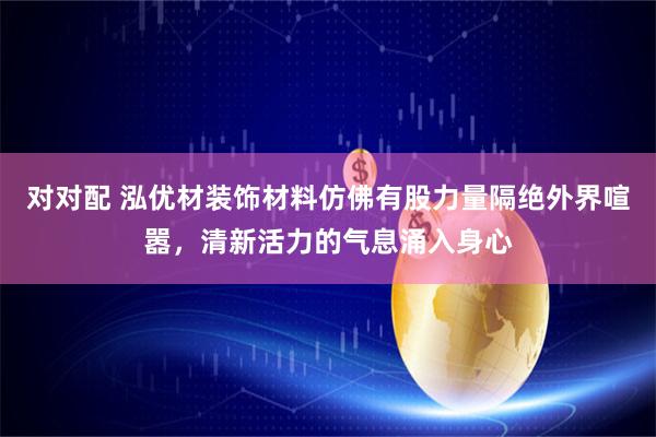对对配 泓优材装饰材料仿佛有股力量隔绝外界喧嚣，清新活力的气息涌入身心
