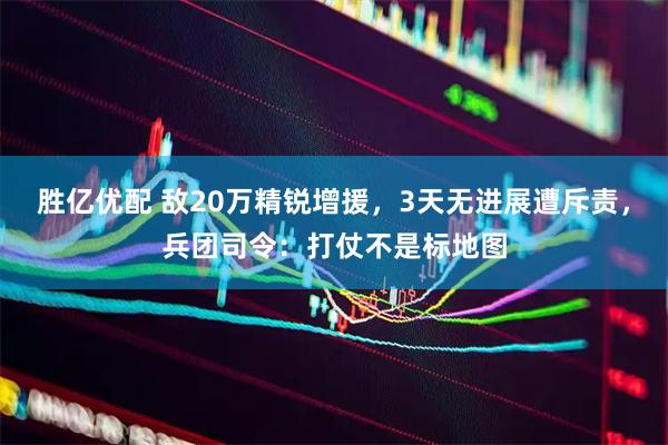 胜亿优配 敌20万精锐增援，3天无进展遭斥责，兵团司令：打仗不是标地图