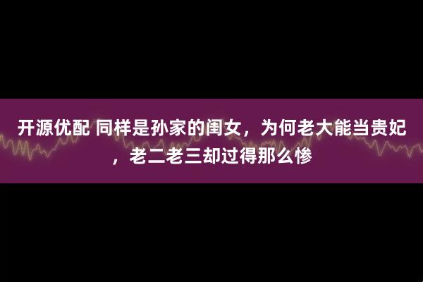 开源优配 同样是孙家的闺女，为何老大能当贵妃，老二老三却过得那么惨