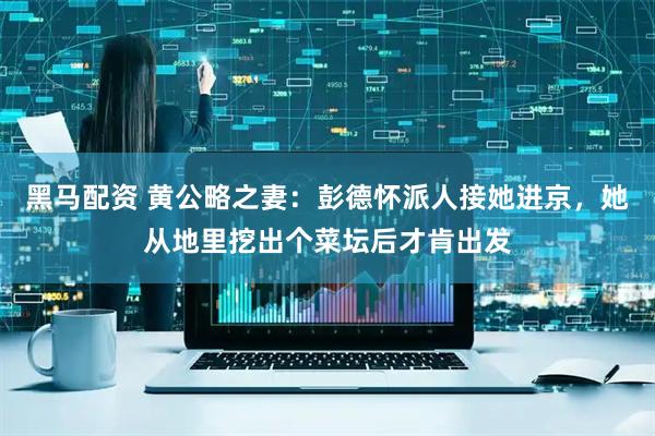 黑马配资 黄公略之妻：彭德怀派人接她进京，她从地里挖出个菜坛后才肯出发
