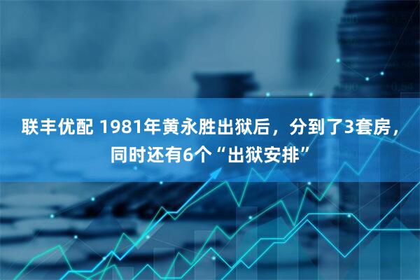 联丰优配 1981年黄永胜出狱后，分到了3套房，同时还有6个“出狱安排”