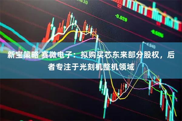 新宝策略 赛微电子：拟购买芯东来部分股权，后者专注于光刻机整机领域