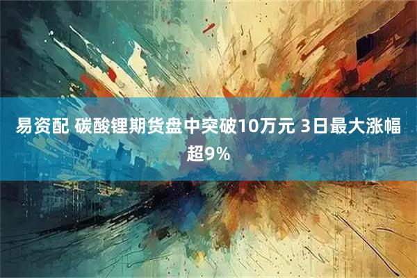 易资配 碳酸锂期货盘中突破10万元 3日最大涨幅超9%