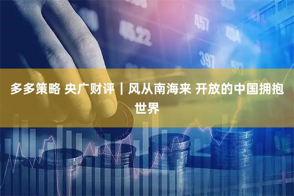 多多策略 央广财评｜风从南海来 开放的中国拥抱世界