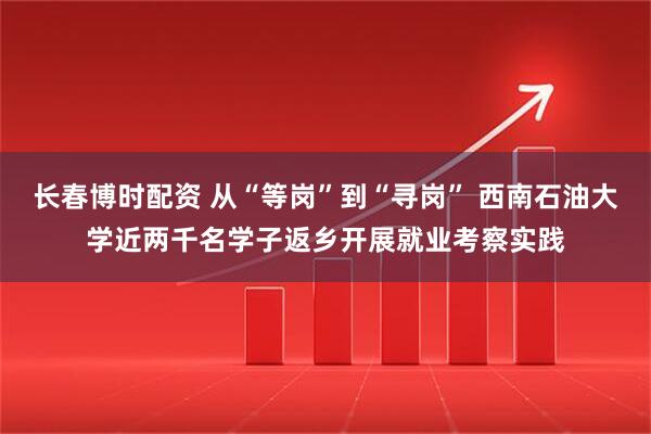 长春博时配资 从“等岗”到“寻岗” 西南石油大学近两千名学子返乡开展就业考察实践