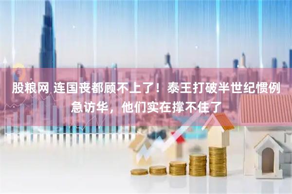 股粮网 连国丧都顾不上了！泰王打破半世纪惯例急访华，他们实在撑不住了