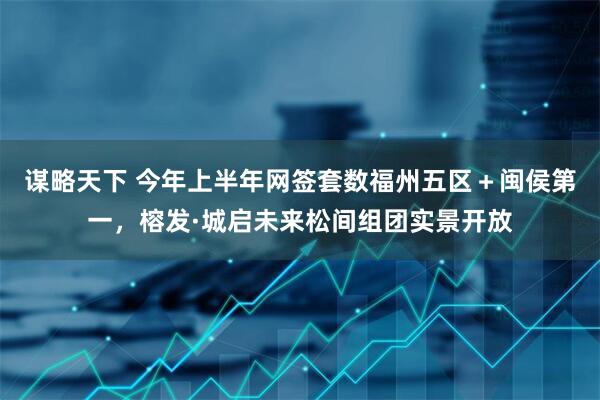 谋略天下 今年上半年网签套数福州五区＋闽侯第一，榕发·城启未来松间组团实景开放